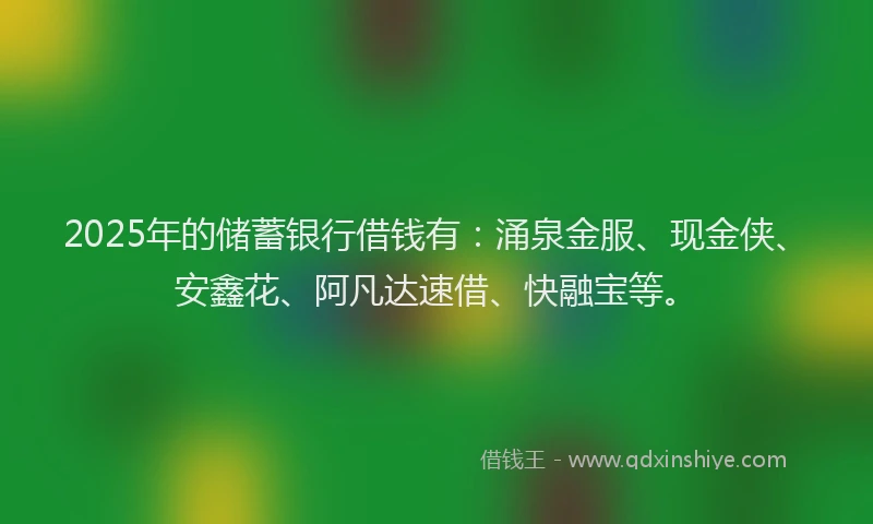 2025年的储蓄银行借钱有：涌泉金服、现金侠、安鑫花、阿凡达速借、快融宝等。