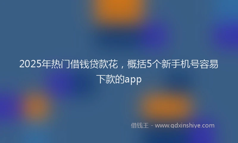 2025年热门借钱贷款花，概括5个新手机号容易下款的app