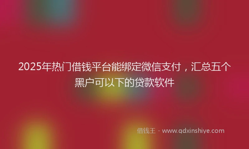 2025年热门借钱平台能绑定微信支付，汇总五个黑户可以下的贷款软件
