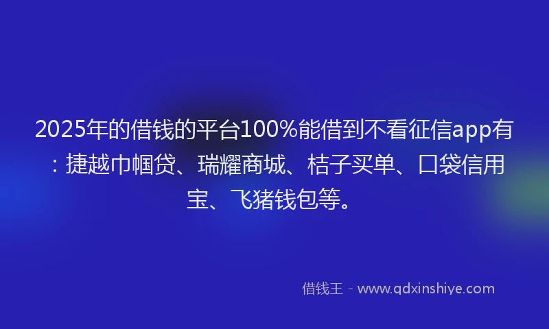 2025年的借钱的平台100%能借到不看征信app有：捷越巾帼贷、瑞耀商城、桔子买单、口袋信用宝、飞猪钱包等。
