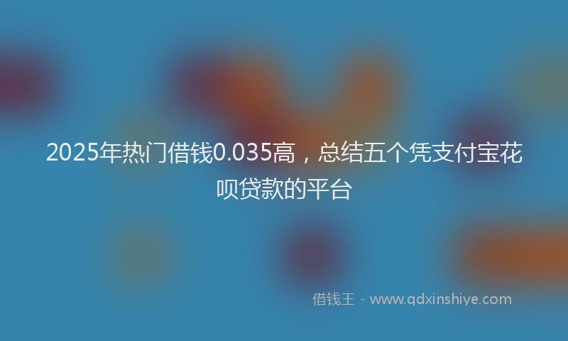 2025年热门借钱0.035高，总结五个凭支付宝花呗贷款的平台