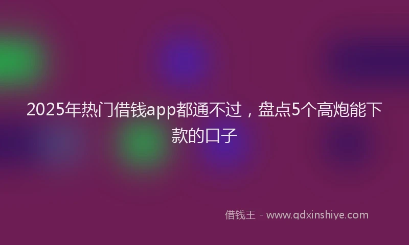 2025年热门借钱app都通不过，盘点5个高炮能下款的口子