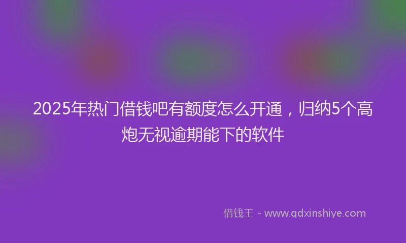 2025年热门借钱吧有额度怎么开通，归纳5个高炮无视逾期能下的软件
