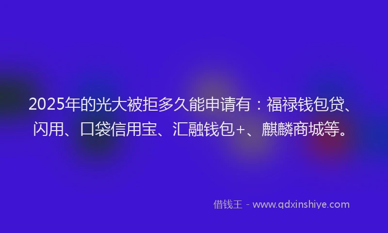 2025年的光大被拒多久能申请有：福禄钱包贷、闪用、口袋信用宝、汇融钱包+、麒麟商城等。