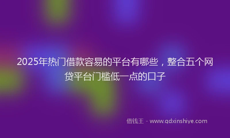 2025年热门借款容易的平台有哪些，整合五个网贷平台门槛低一点的口子