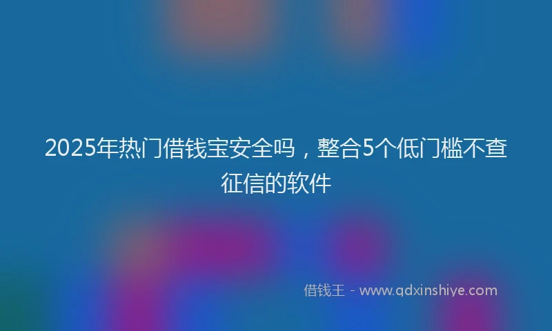 2025年热门借钱宝安全吗，整合5个低门槛不查征信的软件