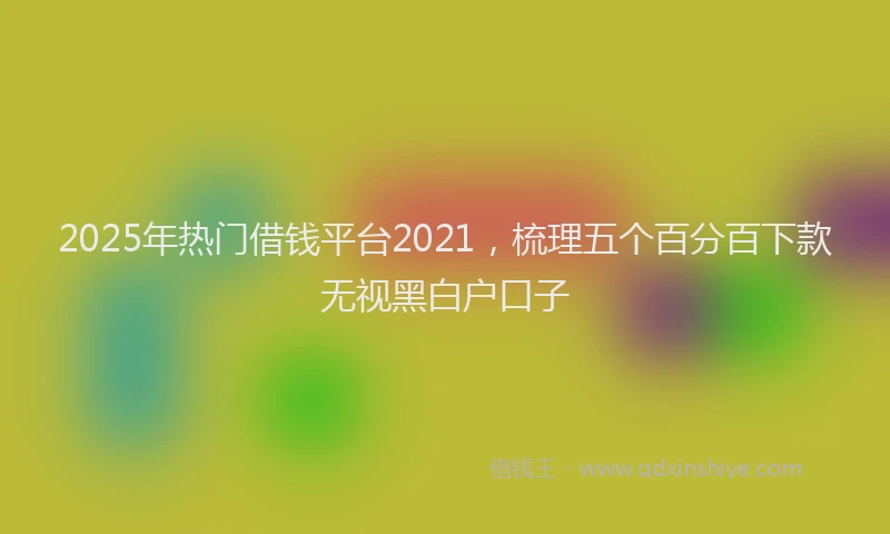 2025年热门借钱平台2021，梳理五个百分百下款无视黑白户口子