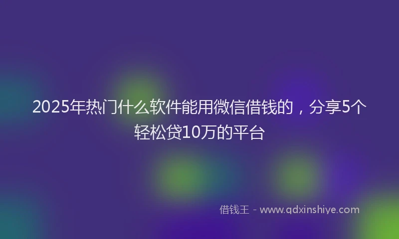 2025年热门什么软件能用微信借钱的，分享5个轻松贷10万的平台