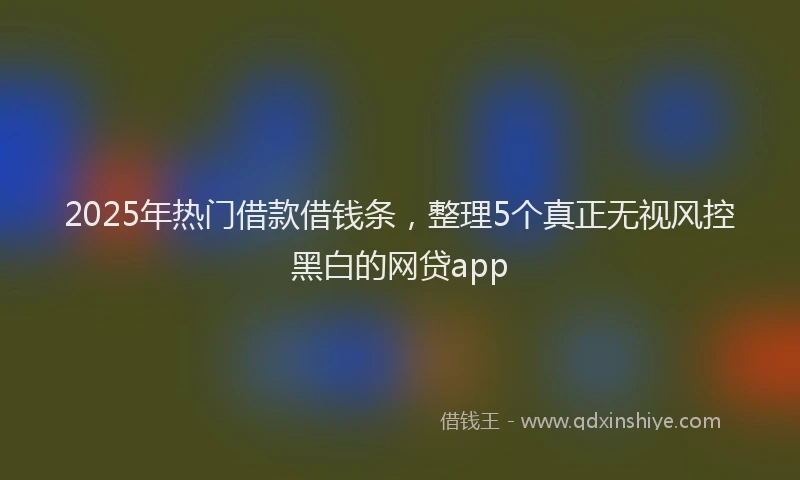 2025年热门借款借钱条，整理5个真正无视风控黑白的网贷app