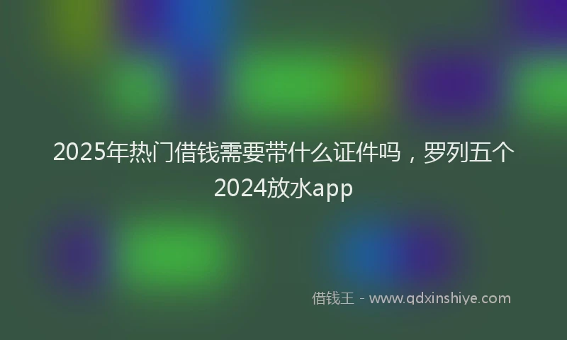 2025年热门借钱需要带什么证件吗，罗列五个2024放水app