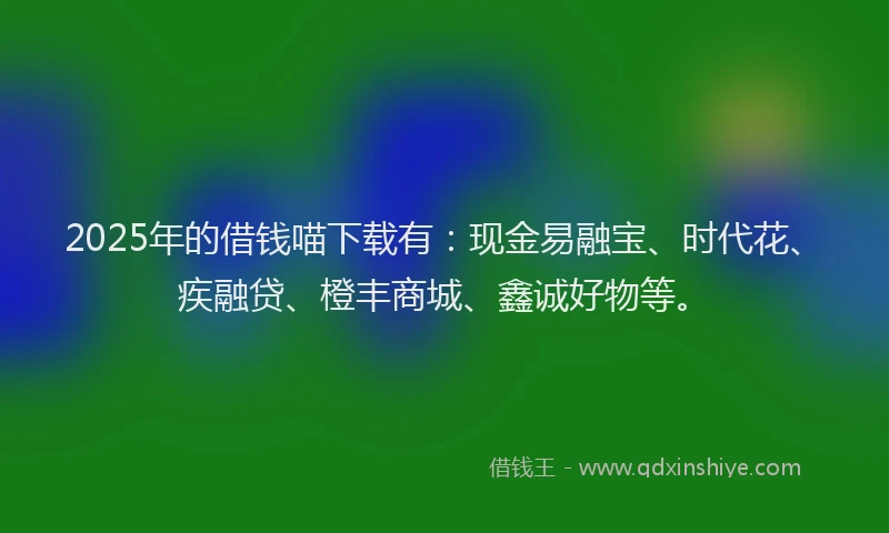 2025年的借钱喵下载有：现金易融宝、时代花、疾融贷、橙丰商城、鑫诚好物等。