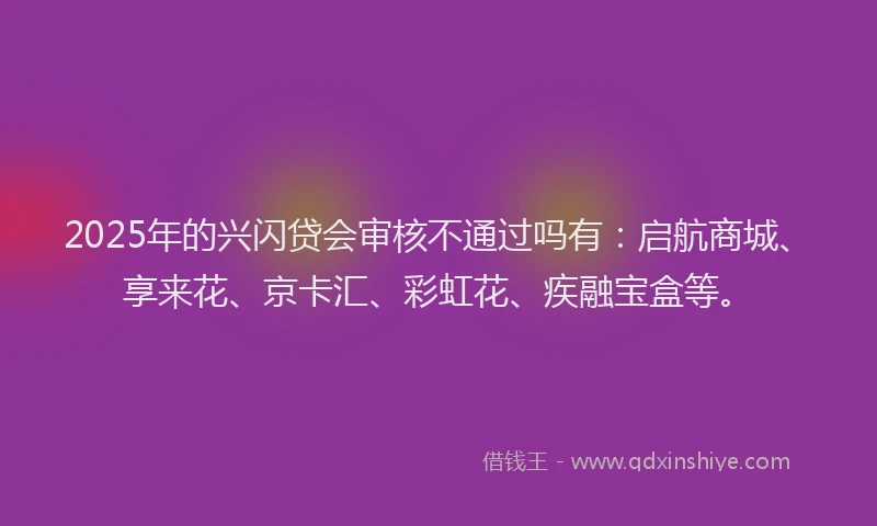 2025年的兴闪贷会审核不通过吗有：启航商城、享来花、京卡汇、彩虹花、疾融宝盒等。