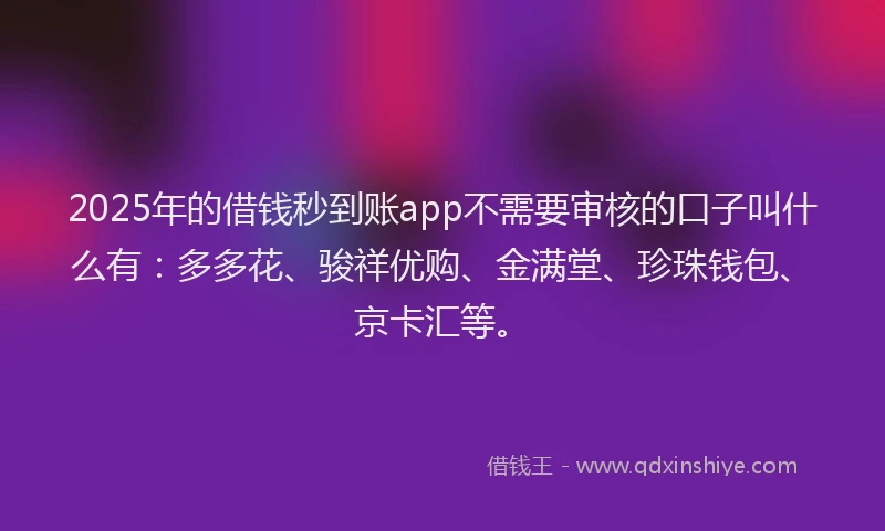 2025年的借钱秒到账app不需要审核的口子叫什么有：多多花、骏祥优购、金满堂、珍珠钱包、京卡汇等。