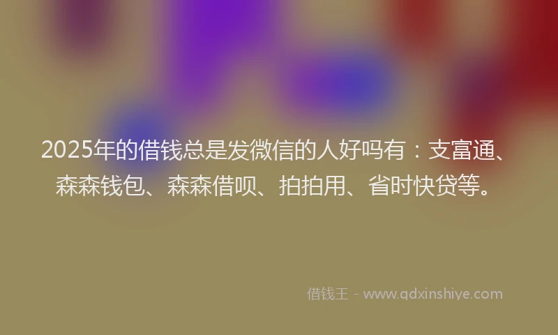 2025年的借钱总是发微信的人好吗有：支富通、森森钱包、森森借呗、拍拍用、省时快贷等。