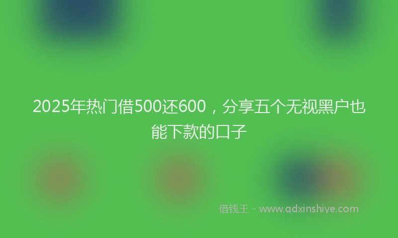 2025年热门借500还600，分享五个无视黑户也能下款的口子