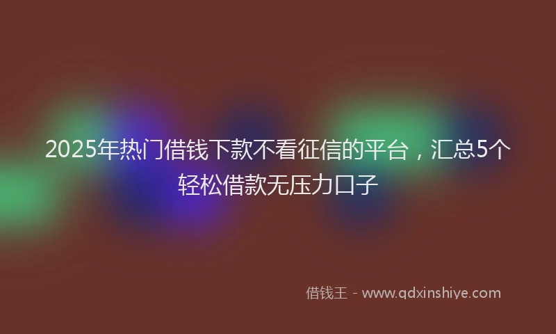2025年热门借钱下款不看征信的平台，汇总5个轻松借款无压力口子