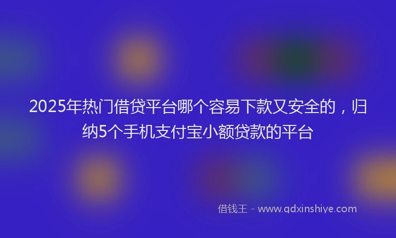 2025年热门借贷平台哪个容易下款又安全的，归纳5个手机支付宝小额贷款的平台