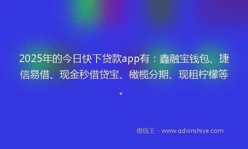 2025年的今日快下贷款app有：鑫融宝钱包、捷信易借、现金秒借贷宝、橄榄分期、现租柠檬等。