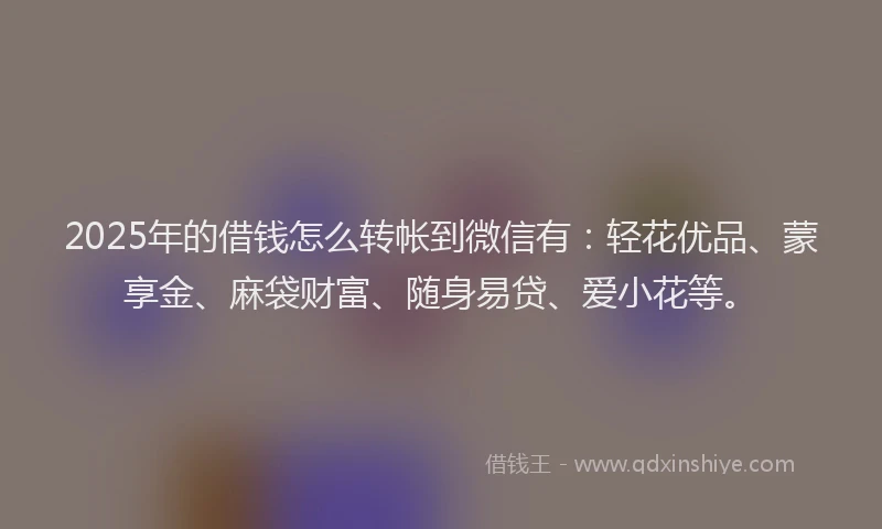 2025年的借钱怎么转帐到微信有：轻花优品、蒙享金、麻袋财富、随身易贷、爱小花等。