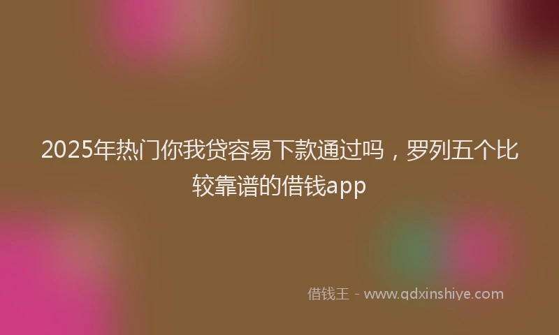 2025年热门你我贷容易下款通过吗，罗列五个比较靠谱的借钱app