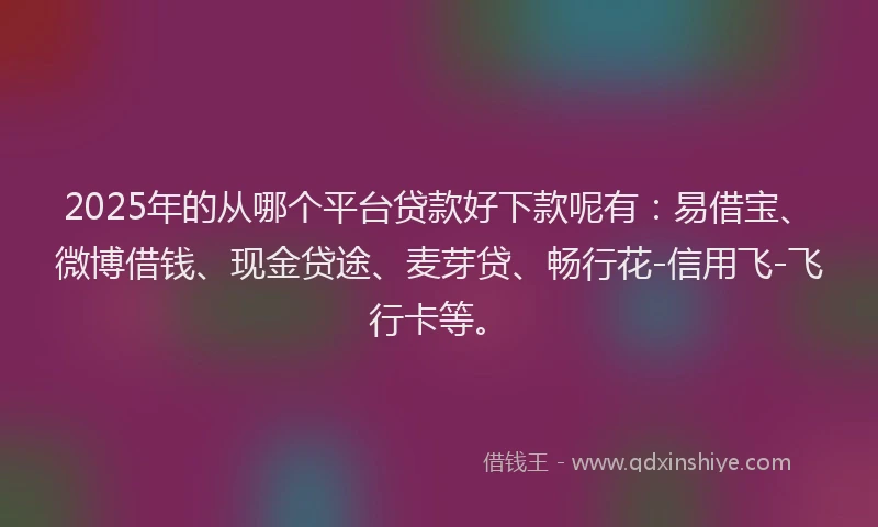 2025年的从哪个平台贷款好下款呢有：易借宝、微博借钱、现金贷途、麦芽贷、畅行花-信用飞-飞行卡等。