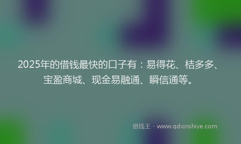 2025年的借钱最快的口子有：易得花、桔多多、宝盈商城、现金易融通、瞬信通等。