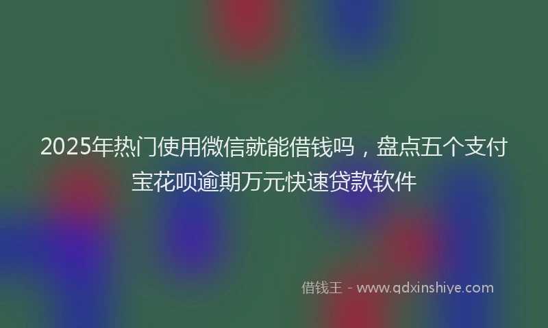 2025年热门使用微信就能借钱吗，盘点五个支付宝花呗逾期万元快速贷款软件