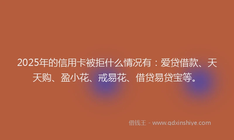 2025年的信用卡被拒什么情况有：爱贷借款、天天购、盈小花、戒易花、借贷易贷宝等。
