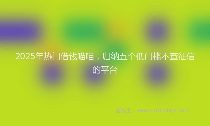 2025年热门借钱喵喵，归纳五个低门槛不查征信的平台
