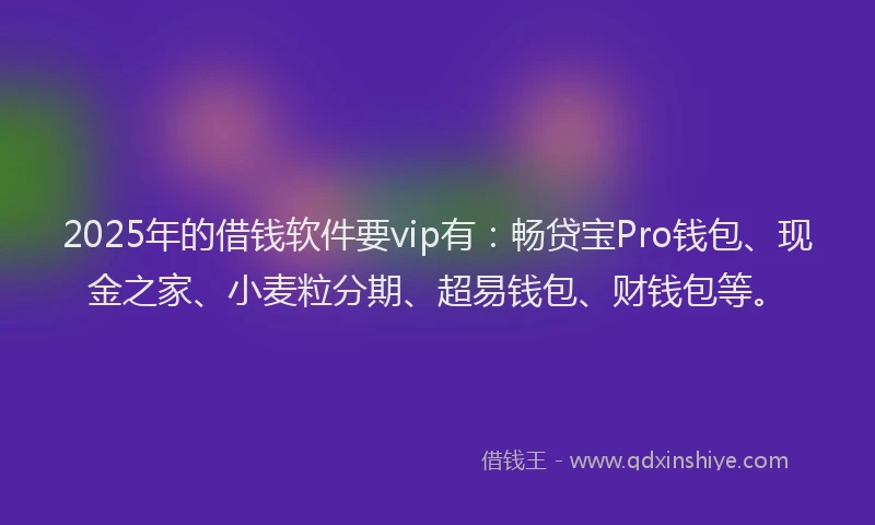 2025年的借钱软件要vip有：畅贷宝Pro钱包、现金之家、小麦粒分期、超易钱包、财钱包等。