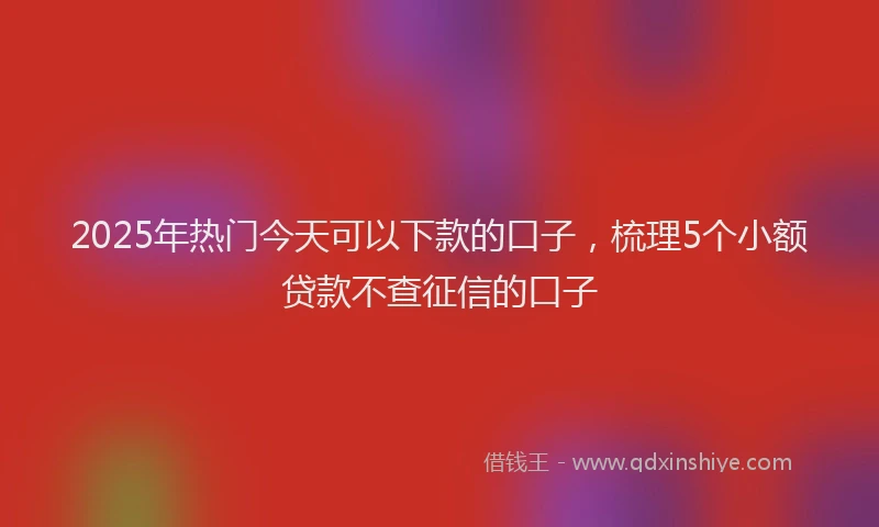 2025年热门今天可以下款的口子，梳理5个小额贷款不查征信的口子
