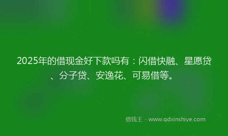 2025年的借现金好下款吗有：闪借快融、星愿贷、分子贷、安逸花、可易借等。
