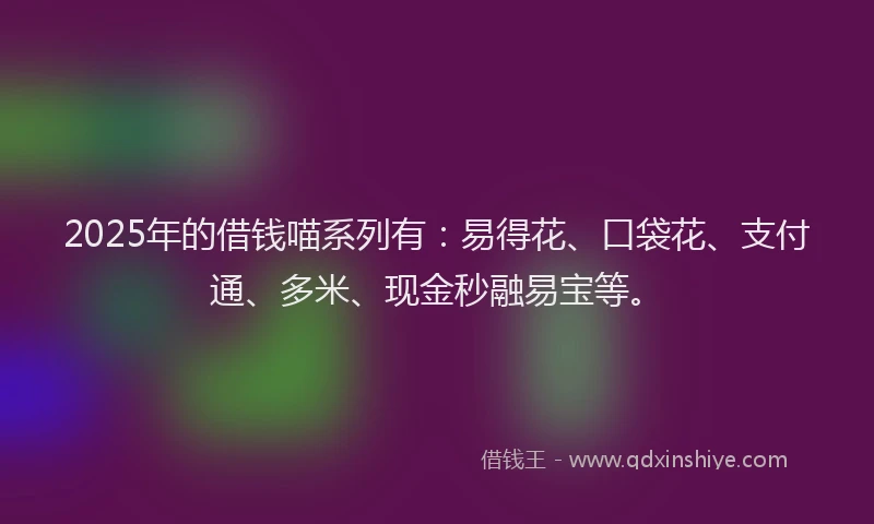 2025年的借钱喵系列有：易得花、口袋花、支付通、多米、现金秒融易宝等。