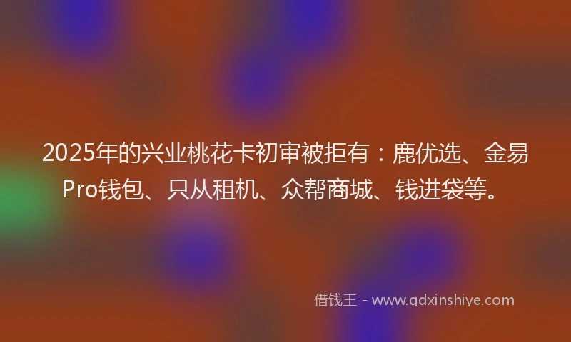 2025年的兴业桃花卡初审被拒有：鹿优选、金易Pro钱包、只从租机、众帮商城、钱进袋等。