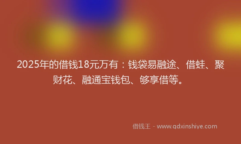 2025年的借钱18元万有：钱袋易融途、借蛙、聚财花、融通宝钱包、够享借等。