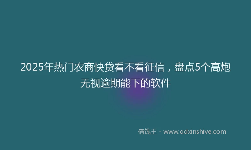 2025年热门农商快贷看不看征信，盘点5个高炮无视逾期能下的软件