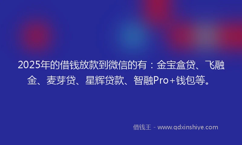 2025年的借钱放款到微信的有：金宝盒贷、飞融金、麦芽贷、星辉贷款、智融Pro+钱包等。