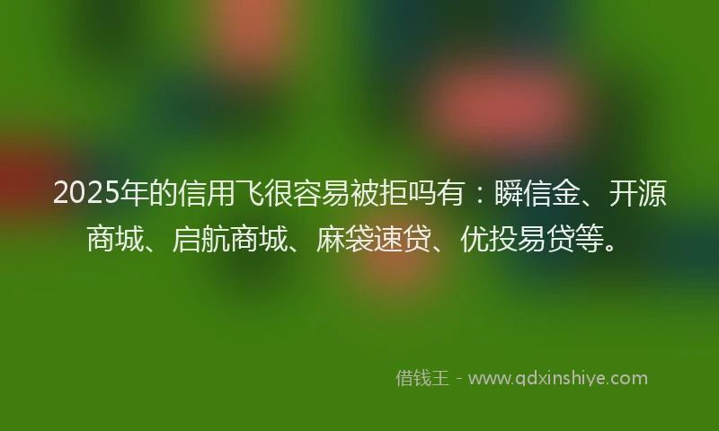 2025年的信用飞很容易被拒吗有：瞬信金、开源商城、启航商城、麻袋速贷、优投易贷等。