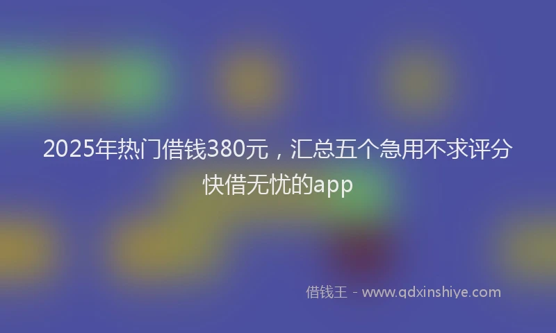 2025年热门借钱380元，汇总五个急用不求评分快借无忧的app