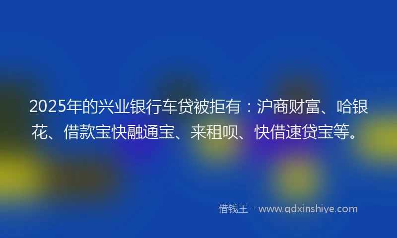 2025年的兴业银行车贷被拒有：沪商财富、哈银花、借款宝快融通宝、来租呗、快借速贷宝等。