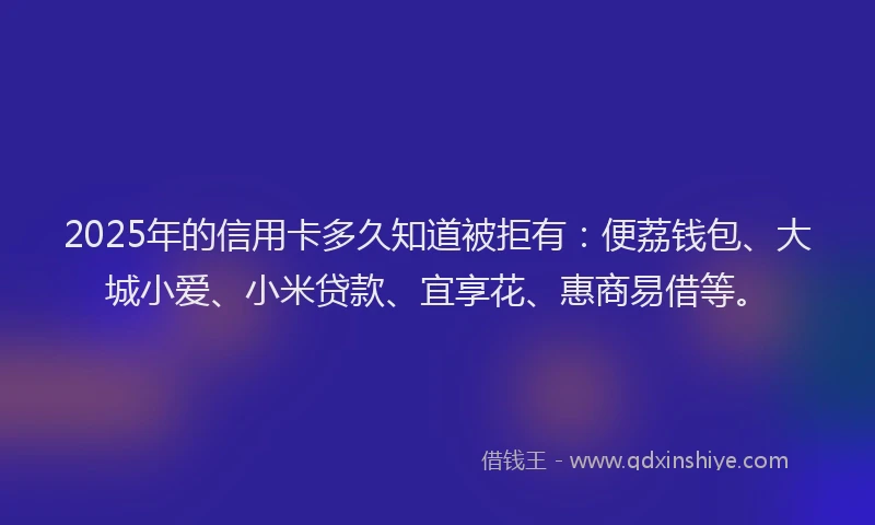 2025年的信用卡多久知道被拒有：便荔钱包、大城小爱、小米贷款、宜享花、惠商易借等。