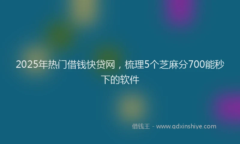 2025年热门借钱快贷网，梳理5个芝麻分700能秒下的软件