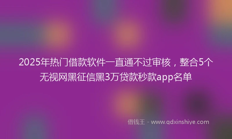 2025年热门借款软件一直通不过审核，整合5个无视网黑征信黑3万贷款秒款app名单