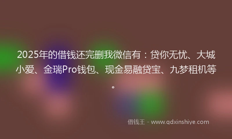 2025年的借钱还完删我微信有：贷你无忧、大城小爱、金瑞Pro钱包、现金易融贷宝、九梦租机等。