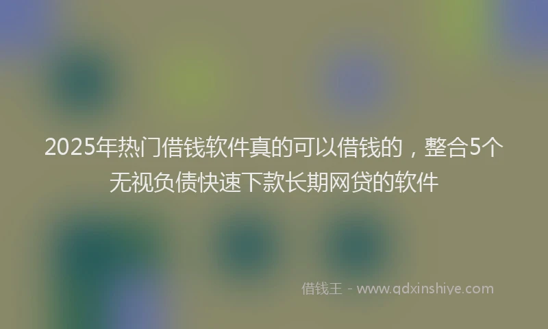 2025年热门借钱软件真的可以借钱的，整合5个无视负债快速下款长期网贷的软件