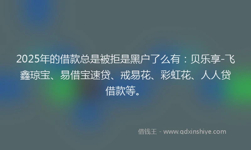 2025年的借款总是被拒是黑户了么有：贝乐享-飞鑫琼宝、易借宝速贷、戒易花、彩虹花、人人贷借款等。