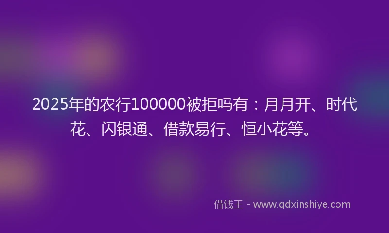 2025年的农行100000被拒吗有：月月开、时代花、闪银通、借款易行、恒小花等。