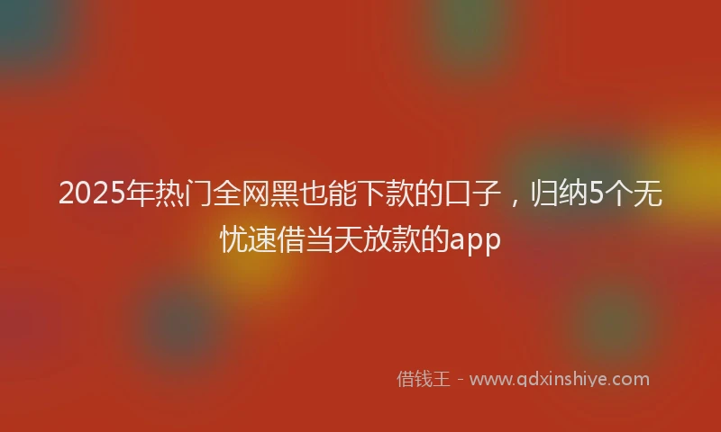 2025年热门全网黑也能下款的口子，归纳5个无忧速借当天放款的app