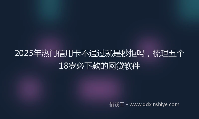 2025年热门信用卡不通过就是秒拒吗，梳理五个18岁必下款的网贷软件