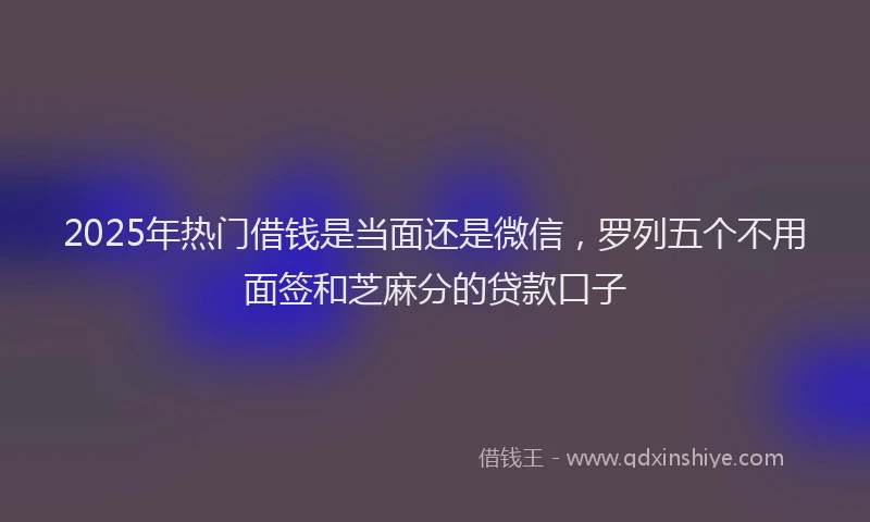 2025年热门借钱是当面还是微信，罗列五个不用面签和芝麻分的贷款口子